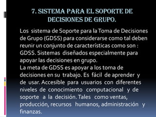 7. Sistema para el soporte de
                    decisiones de grupo.
Sistema para el soporte de decisión


Los sistema de Soporte para la Toma de Decisiones
de Grupo (GDSS) para considerarse como tal deben
reunir un conjunto de características como son :
GDSS. Sistemas diseñados especialmente para
apoyar las decisiones en grupo.
La meta de GDSS es apoyar a los toma de
decisiones en su trabajo. Es fácil de aprender y
de usar. Accesible para usuarios con diferentes
niveles de conocimiento computacional y de
soporte a la decisión. Tales como ventas,
producción, recursos humanos, administración y
finanzas.
 