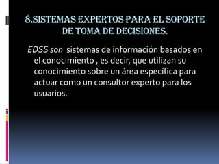 8.Sistemas expertos para el soporte
        de toma de decisiones.
EDSS son sistemas de información basados en
 el conocimiento , es decir, que utilizan su
 conocimiento sobre un área específica para
 actuar como un consultor experto para los
 usuarios.
 