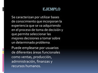 ejemplo
Se caracterizan por utilizar bases
de conocimiento que incorporan la
experiencia que se va adquiriendo
en el proceso de toma de decisión y
que permite seleccionar las
mejores decisiones a tomar sobre
un determinado problema.
Puede emplearse por usuarios
de diferentes áreas funcionales
como ventas, producción,
administración, finanzas y
recursos humanos.
 