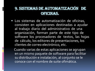 9. Sistemas de automatización de
               oficinas.
 Los sistemas de automatización de oficinas,
  consisten en aplicaciones destinadas a ayudar
  al trabajo diario del administrativo de una
  organización, forman parte de este tipo de
  software los procesadores de textos, las hojas
  de cálculo, los editores de presentaciones, los
  clientes de correo electrónico, etc.
  Cuando varias de estas aplicaciones se agrupan
  en un mismo paquete de software para facilitar
  su distribución e instalación, al conjunto se le
  conoce con el nombre de suite ofimática.
 