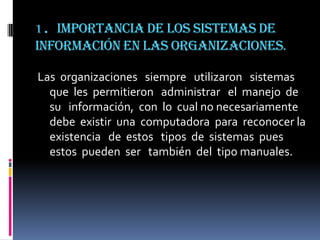 1. Importancia de los sistemas de
información en las organizaciones.

Las organizaciones siempre utilizaron sistemas
  que les permitieron administrar el manejo de
  su información, con lo cual no necesariamente
  debe existir una computadora para reconocer la
  existencia de estos tipos de sistemas pues
  estos pueden ser también del tipo manuales.
 