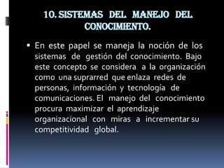 10. Sistemas del manejo del
             conocimiento.
 En este papel se maneja la noción de los
  sistemas de gestión del conocimiento. Bajo
  este concepto se considera a la organización
  como una suprarred que enlaza redes de
  personas, información y tecnología de
  comunicaciones. El manejo del conocimiento
  procura maximizar el aprendizaje
  organizacional con miras a incrementar su
  competitividad global.
 