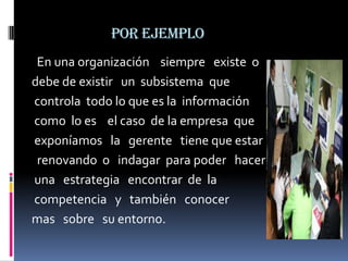 por ejemplo
 En una organización siempre existe o
debe de existir un subsistema que
controla todo lo que es la información
como lo es el caso de la empresa que
exponíamos la gerente tiene que estar
 renovando o indagar para poder hacer
una estrategia encontrar de la
competencia y también conocer
mas sobre su entorno.
 