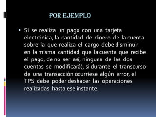 por ejemplo

 Si se realiza un pago con una tarjeta
  electrónica, la cantidad de dinero de la cuenta
  sobre la que realiza el cargo debe disminuir
  en la misma cantidad que la cuenta que recibe
  el pago, de no ser así, ninguna de las dos
  cuentas se modificará), si durante el transcurso
  de una transacción ocurriese algún error, el
  TPS debe poder deshacer las operaciones
  realizadas hasta ese instante.
 