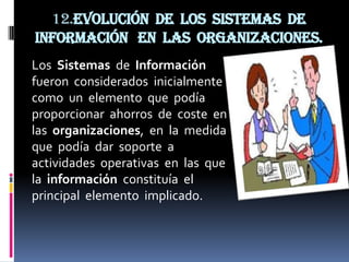 12.Evolución de los sistemas de
información en las organizaciones.
Los Sistemas de Información
fueron considerados inicialmente
como un elemento que podía
proporcionar ahorros de coste en
las organizaciones, en la medida
que podía dar soporte a
actividades operativas en las que
la información constituía el
principal elemento implicado.
 