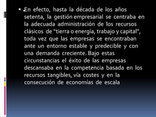  . efecto, hasta la década de los años
   En
   setenta, la gestión empresarial se centraba en
   la adecuada administración de los recursos
  clásicos de “tierra o energía, trabajo y capital”,
  toda vez que las empresas se encontraban
  ante un entorno estable y predecible y con
  una demanda creciente. Bajo estas
  circunstancias el éxito de las empresas
  descansaba en la competencia basada en los
  recursos tangibles, vía costes y en la
  consecución de economías de escala
 
