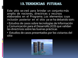 13. Tendencias futuras.
Este sitio se creó para brindar un conjunto más
amplio de nociones, directrices y recursos
elaborados en el Programa. Los elementos cuya
inclusión posterior en el sitio ya se ha debatido son:
• Estudios de casos sobre tecnologías de Información
y Comunicación para el Desarrollo (ICD) que validan
las directrices sobre las buenas prácticas
• Estudios de casos presentados por los visitantes del
sitio
 
