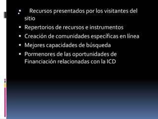 
.     Recursos presentados por los visitantes del
    sitio
   Repertorios de recursos e instrumentos
   Creación de comunidades específicas en línea
   Mejores capacidades de búsqueda
   Pormenores de las oportunidades de
    Financiación relacionadas con la ICD
 