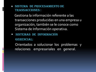 . Sistema
        de procesamiento de
  transacciones :
  Gestiona la información referente a las
  transacciones producidas en una empresa u
  organización, también se le conoce como
  Sistema de Información operativa.
 Sistemas de información
  gerencial:
  Orientados a solucionar los problemas y
  relaciones empresariales en general.
 