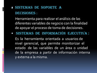 . Sistemas
              de soporte a
  decisiones :
  Herramienta para realizar el análisis de las
  diferentes variables de negocio con la finalidad
  de apoyar el proceso de toma de decisiones.
 Sistemas de información ejecutiva :
  Es la herramienta orientada a usuarios de
  nivel gerencial, que permite monitorizar el
  estado de las variables de un área o unidad
  de la empresa a partir de información interna
  y externa a la misma.
 