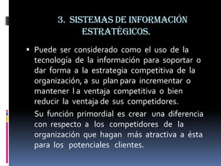 3. Sistemas de información
              estratégicos.
 Puede ser considerado como el uso de la
  tecnología de la información para soportar o
  dar forma a la estrategia competitiva de la
  organización, a su plan para incrementar o
  mantener l a ventaja competitiva o bien
  reducir la ventaja de sus competidores.
  Su función primordial es crear una diferencia
  con respecto a los competidores de la
  organización que hagan más atractiva a ésta
  para los potenciales clientes.
 
