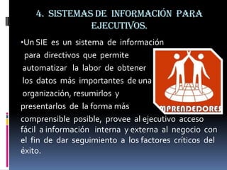 4. Sistemas de información para
               ejecutivos.
•Un SIE es un sistema de información
  para directivos que permite
 automatizar la labor de obtener
 los datos más importantes de una
 organización, resumirlos y
presentarlos de la forma más
comprensible posible, provee al ejecutivo acceso
fácil a información interna y externa al negocio con
el fin de dar seguimiento a los factores críticos del
éxito.
 