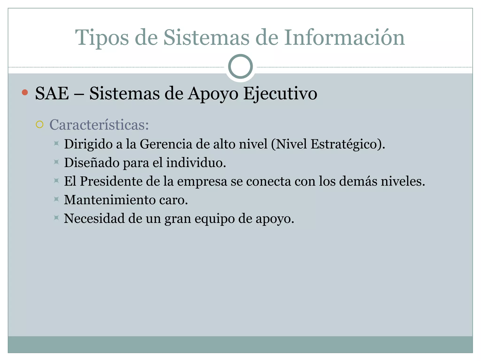 Tipos de Sistemas de Información SAE – Sistemas de Apoyo Ejecutivo Características: Dirigido a la Gerencia de alto nivel (Nivel Estratégico). Diseñado para el individuo. El Presidente de la empresa se conecta con los demás niveles. Mantenimiento caro. Necesidad de un gran equipo de apoyo. 