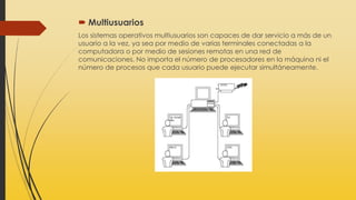  Multiusuarios
Los sistemas operativos multiusuarios son capaces de dar servicio a más de un
usuario a la vez, ya sea por medio de varias terminales conectadas a la
computadora o por medio de sesiones remotas en una red de
comunicaciones. No importa el número de procesadores en la máquina ni el
número de procesos que cada usuario puede ejecutar simultáneamente.
 