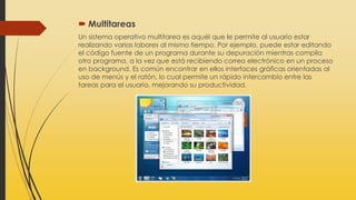  Multitareas
Un sistema operativo multitarea es aquél que le permite al usuario estar
realizando varias labores al mismo tiempo. Por ejemplo, puede estar editando
el código fuente de un programa durante su depuración mientras compila
otro programa, a la vez que está recibiendo correo electrónico en un proceso
en background. Es común encontrar en ellos interfaces gráficas orientadas al
uso de menús y el ratón, lo cual permite un rápido intercambio entre las
tareas para el usuario, mejorando su productividad.
 