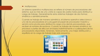  Multiproceso
Un sistema operativo multiproceso se refiere al número de procesadores del
sistema, que es más de uno y éste es capaz de usarlos todos para distribuir su
carga de trabajo. Generalmente estos sistemas trabajan de dos formas:
simétrica o asimétricamente.
Cuando se trabaja de manera asimétrica, el sistema operativo selecciona a
uno de los procesadores el cual jugará el papel de procesador maestro y
servirá como pivote para distribuir la carga a los demás procesadores, que
reciben el nombre de esclavos. Cuando se trabaja de manera simétrica, los
procesos o partes de ellos son enviados indistintamente a cualesquiera de los
procesadores disponibles, teniendo, teóricamente, una mejor distribución y
equilibrio en la carga de trabajo bajo este esquema.
 
