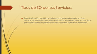 Tipos de SO por sus Servicios:
 Esta clasificación también se refiere a una visión del usuario, el cómo
accede a los servicios. Bajo esta clasificación se pueden detectar dos tipos
principales: sistemas operativos de red y sistemas operativos distribuidos.
 