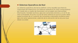  Sistemas Operativos de Red
Los sistemas operativos de red se definen como aquellos que tiene la
capacidad de interactuar con sistemas operativos en otras computadoras
por medio de un medio de transmisión con el objeto de intercambiar
información, transferir archivos, ejecutar comandos remotos y un sin fin de
otras actividades. El punto crucial de estos sistemas es que el usuario debe
saber la sintaxis de un conjunto de comandos o llamadas al sistema para
ejecutar estas operaciones, además de la ubicación de los recursos que
desee acceder.
 