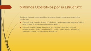 Sistemas Operativos por su Estructura:
Se deben observar dos requisitos al momento de construir un sistema los
cuales son:
 Requisitos de usuario: Sistema fácil de usar y de aprender, seguro, rápido y
adecuado al uso al que se le quiere destinar.
 Requisitos del software: Donde se encuentran aspectos como el
mantenimiento, forma de operación, restricciones de uso, eficiencia,
tolerancia frente a los errores y flexibilidad.
 