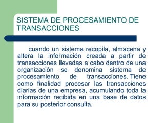 SISTEMA DE PROCESAMIENTO DE
TRANSACCIONES

    cuando un sistema recopila, almacena y
altera la información creada a partir de
transacciones llevadas a cabo dentro de una
organización se denomina sistema de
procesamiento      de    transacciones. Tiene
como finalidad procesar las transacciones
diarias de una empresa, acumulando toda la
información recibida en una base de datos
para su posterior consulta.
 