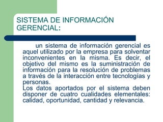 SISTEMA DE INFORMACIÓN
GERENCIAL:

      un sistema de información gerencial es
 aquel utilizado por la empresa para solventar
 inconvenientes en la misma. Es decir, el
 objetivo del mismo es la suministración de
 información para la resolución de problemas
 a través de la interacción entre tecnologías y
 personas.
 Los datos aportados por el sistema deben
 disponer de cuatro cualidades elementales:
 calidad, oportunidad, cantidad y relevancia.
 