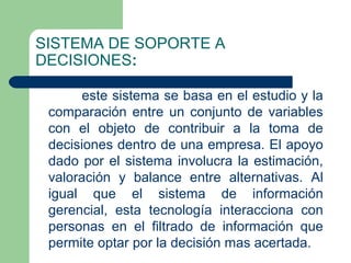 SISTEMA DE SOPORTE A
DECISIONES:

       este sistema se basa en el estudio y la
 comparación entre un conjunto de variables
 con el objeto de contribuir a la toma de
 decisiones dentro de una empresa. El apoyo
 dado por el sistema involucra la estimación,
 valoración y balance entre alternativas. Al
 igual que el sistema de información
 gerencial, esta tecnología interacciona con
 personas en el filtrado de información que
 permite optar por la decisión mas acertada.
 