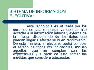 SISTEMA DE INFORMACION
EJECUTIVA:

         esta tecnología es utilizada por los
 gerentes de una empresa, ya que permite
 acceder a la información interna y externa de
 la misma, disponiendo de los datos que
 puedan llegar a afectar su buen rendimiento.
 De esta manera, el ejecutivo podrá conocer
 el estado de todos los indicadores, incluso
 aquellos que no cumplan con las
 expectativas y a partir de esto, tomar las
 medidas que considere adecuadas.
 