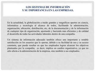LOS SISTEMAS DE INFORMACIÓN
Y SU IMPORTANCIA EN LAS EMPRESAS.
En la actualidad, la globalización a traído grandes y magníficos aportes en ciencia,
informática y tecnología al alcance de todos, facilitando la administración,
organización, ubicación, distribución, etc, de la documentación y de la información
de cualquier tipo de organización, aportando y haciendo mas eficientes y de calidad
el desarrollo de todas las actividades laborales dentro de una compañía.
Un sistema de información adecuado también ofrece una importante y notable
satisfacción en los usuarios que lo operan, debido a su facilidad de uso y su acceso
constante, que puede resultar en que los empleados logren alcanzar los objetivos
planteados por la compañía; es decir, implica un cambio organizativo, ya que no
sólo afecta a la administración de la empresa, sino también a sus empleados.
 