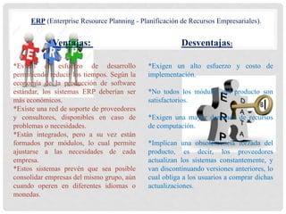Ventajas: Desventajas:
ERP (Enterprise Resource Planning - Planificación de Recursos Empresariales).
*Evitan el esfuerzo de desarrollo
permitiendo reducir los tiempos. Según la
economía de la producción de software
estándar, los sistemas ERP deberían ser
más económicos.
*Existe una red de soporte de proveedores
y consultores, disponibles en caso de
problemas o necesidades.
*Están integrados, pero a su vez están
formados por módulos, lo cual permite
ajustarse a las necesidades de cada
empresa.
*Estos sistemas prevén que sea posible
consolidar empresas del mismo grupo, aún
cuando operen en diferentes idiomas o
monedas.
*Exigen un alto esfuerzo y costo de
implementación.
*No todos los módulos del producto son
satisfactorios.
*Exigen una mayor demanda de recursos
de computación.
*Implican una obsolescencia forzada del
producto, es decir, los proveedores
actualizan los sistemas constantemente, y
van discontinuando versiones anteriores, lo
cual obliga a los usuarios a comprar dichas
actualizaciones.
 