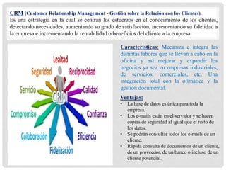 CRM (Customer Relationship Management - Gestión sobre la Relación con los Clientes).
Es una estrategia en la cual se centran los esfuerzos en el conocimiento de los clientes,
detectando necesidades, aumentando su grado de satisfacción, incrementando su fidelidad a
la empresa e incrementando la rentabilidad o beneficios del cliente a la empresa.
Caracteristicas: Mecaniza e integra las
distintas labores que se llevan a cabo en la
oficina y así mejorar y expandir los
negocios ya sea en empresas industriales,
de servicios, comerciales, etc. Una
integración total con la ofimática y la
gestión documental.
Ventajas:
• La base de datos es única para toda la
empresa.
• Los e-mails están en el servidor y se hacen
copias de seguridad al igual que el resto de
los datos.
• Se podrán consultar todos los e-mails de un
cliente.
• Rápida consulta de documentos de un cliente,
de un proveedor, de un banco o incluso de un
cliente potencial.
 