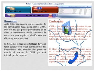 Desventajas:
Ante todo, equivocarse en la elección de
las herramientas puede complicar el CRM.
Por eso hay que pensar previamente en la
clase de herramientas que le conviene a la
estructura para seguir la relación con sus
clientes y sus prospectos.
El CRM no es fácil de establecer, hay que
tener cuidado con elegir correctamente las
herramientas, sino también bien poner en
marcha el proceso de CRM que será
iniciado por la empresa.
Fundamentos:
CRM es una forma de pensar y de actuar de una
empresa hacia los clientes/consumidores. A
partir de la formación de grandes corporaciones,
el contacto 1 a 1 se va perdiendo y se
despersonaliza cualquier transacción, dejando de
lado la relación de los clientes con la marca.
El CRM, y especialmente el CRM Social nacen
de la necesidad de recuperar los vínculos
personales con los clientes, especialmente en la
era de las Redes Sociales, en donde cada
opinión se multiplica de forma viral y afecta
significativamente la imagen de la marca.
CRM (Customer Relationship Management)
 