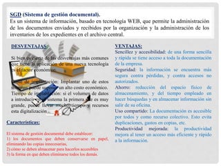SGD (Sistema de gestión documental).
Es un sistema de información, basado en tecnología WEB, que permite la administración
de los documentos enviados y recibidos por la organización y la administración de los
inventarios de los expedientes en el archivo central.
VENTAJAS:
Sencillez y accesibilidad: de una forma sencilla
y rápida se tiene acceso a toda la documentación
de la empresa.
Seguridad: la información se encuentra más
segura contra pérdidas, y contra accesos no
autorizados.
Ahorro: reducción del espacio físico de
almacenamiento, y del tiempo empleado en
hacer búsquedas y en almacenar información sin
salir de su oficina.
Uso compartido: La documentación es accesible
por todos y como recurso colectivo. Esto evita
duplicaciones, gastos en copias, etc.
Productividad mejorada: la productividad
mejora al tener un acceso más eficiente y rápido
a la información.
DESVENTAJAS:
Si bien es cierto de las desventajas más comunes
que tiene la aplicación de una nueva tecnología
es el factor económico.
Coste de implantación: Implantar uno de estos
sistemas puede suponer un alto costo económico.
Tiempo de implantación: si el volumen de datos
a introducir en el sistema la primera vez es muy
grande, puede llevar mucho tiempo y recursos
esta digitalización.
Características:
El sistema de gestión documental debe establecer:
1) los documentos que deben conservarse en papel,
eliminando las copias innecesarias,
2) cómo se deben almacenar para hacerlos accesibles
3) la forma en que deben eliminarse todos los demás.
 