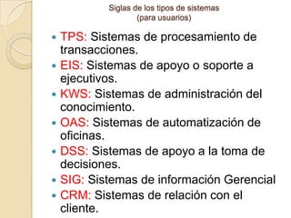 Siglas de los tipos de sistemas
                    (para usuarios)

   TPS: Sistemas de procesamiento de
    transacciones.
   EIS: Sistemas de apoyo o soporte a
    ejecutivos.
   KWS: Sistemas de administración del
    conocimiento.
   OAS: Sistemas de automatización de
    oficinas.
   DSS: Sistemas de apoyo a la toma de
    decisiones.
   SIG: Sistemas de información Gerencial
   CRM: Sistemas de relación con el
    cliente.
 