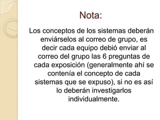 Nota:
Los conceptos de los sistemas deberán
   enviárselos al correo de grupo, es
    decir cada equipo debió enviar al
  correo del grupo las 6 preguntas de
 cada exposición (generalmente ahí se
      contenía el concepto de cada
 sistemas que se expuso), si no es así
         lo deberán investigarlos
             individualmente.
 