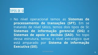 TIPOS DE SI
◇ No nível operacional temos as Sistemas de
processamento de transações (SPT). Em se
tratando de nível tático, temos dois tipos de SI:
Sistemas de informação gerencial (SIG) e
Sistemas de apoio a decisão (SAD). No topo
dessa estrutura, temos o nível estratégico que
está amparado por Sistema de informação
Executiva (SIE).
11
Prof. Renato Soares
 