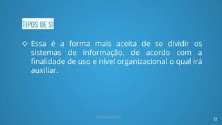 TIPOS DE SI
◇ Essa é a forma mais aceita de se dividir os
sistemas de informação, de acordo com a
finalidade de uso e nível organizacional o qual irá
auxiliar.
12
Prof. Renato Soares
 