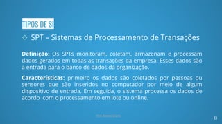 TIPOS DE SI
◇ SPT – Sistemas de Processamento de Transações
Definição: Os SPTs monitoram, coletam, armazenam e processam
dados gerados em todas as transações da empresa. Esses dados são
a entrada para o banco de dados da organização.
Características: primeiro os dados são coletados por pessoas ou
sensores que são inseridos no computador por meio de algum
dispositivo de entrada. Em seguida, o sistema processa os dados de
acordo com o processamento em lote ou online.
13
Prof. Renato Soares
 