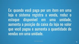 Ex: quando você paga por um item em uma
loja o sistema registra a venda, reduz o
estoque disponível em uma unidade,
aumenta a posição do caixa da loja no valor
que você pagou e aumenta a quantidade de
vendas em uma unidade.
14
Prof. Renato Soares
 