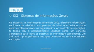 TIPOS DE SI
◇ SIG – Sistemas de Informações Gerais
Os sistemas de informações gerenciais (SIG), oferecem informações
na forma de relatórios aos gerentes de nível intermediário, como
apoio ao planejamento, na organização e no controle de operações.
O termo SIG é ocasionalmente utilizado como um conceito
abrangente para todos os sistemas de informação combinados. Um
SIG produz principalmente três tipos de relatórios: rotina, ocasionais
e exceção.
16
Prof. Renato Soares
 