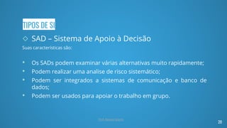 TIPOS DE SI
◇ SAD – Sistema de Apoio à Decisão
Suas características são:
• Os SADs podem examinar várias alternativas muito rapidamente;
• Podem realizar uma analise de risco sistemático;
• Podem ser integrados a sistemas de comunicação e banco de
dados;
• Podem ser usados para apoiar o trabalho em grupo.
20
Prof. Renato Soares
 