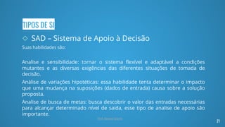 TIPOS DE SI
◇ SAD – Sistema de Apoio à Decisão
Suas habilidades são:
Analise e sensibilidade: tornar o sistema flexível e adaptável a condições
mutantes e as diversas exigências das diferentes situações de tomada de
decisão.
Análise de variações hipotéticas: essa habilidade tenta determinar o impacto
que uma mudança na suposições (dados de entrada) causa sobre a solução
proposta.
Analise de busca de metas: busca descobrir o valor das entradas necessárias
para alcançar determinado nível de saída, esse tipo de analise de apoio são
importante.
21
Prof. Renato Soares
 