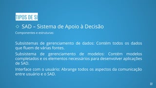TIPOS DE SI
◇ SAD – Sistema de Apoio à Decisão
Componentes e estruturas:
Subsistemas de gerenciamento de dados: Contém todos os dados
que fluem de várias fontes.
Subsistema de gerenciamento de modelos: Contém modelos
completados e os elementos necessários para desenvolver aplicações
de SAD.
Interface com o usuário: Abrange todos os aspectos da comunicação
entre usuário e o SAD.
22
 