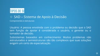TIPOS DE SI
◇ SAD – Sistema de Apoio à Decisão
Componentes e estruturas:
Usuário: A pessoa envolvida com o problema ou decisão que o SAD
tem função de apoiar é considerada o usuário, o gerente ou o
tomador de decisão.
Subsistemas baseados em conhecimento: Muitos problemas não
estruturados e semiestruturas são tão complexos que suas soluções
exigem um certo de especialização.
23
 