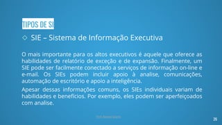 TIPOS DE SI
◇ SIE – Sistema de Informação Executiva
O mais importante para os altos executivos é aquele que oferece as
habilidades de relatório de exceção e de expansão. Finalmente, um
SIE pode ser facilmente conectado a serviços de informação on-line e
e-mail. Os SIEs podem incluir apoio à analise, comunicações,
automação de escritório e apoio a inteligência.
Apesar dessas informações comuns, os SIEs individuais variam de
habilidades e benefícios. Por exemplo, eles podem ser aperfeiçoados
com analise.
26
Prof. Renato Soares
 