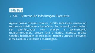 TIPOS DE SI
◇ SIE – Sistema de Informação Executiva
Apesar dessas funções comuns, os SIEs individuais variam em
termos de habilidades e benefícios. Por exemplo, eles podem
ser aperfeiçoados com analise e apresentação
multidimensionais, acesso fácil a dados, interface gráfica
simples, habilidades de edição de imagens, acesso à intranet,
e-mail, acesso à internet e modelagem.
27
Prof. Renato Soares
 