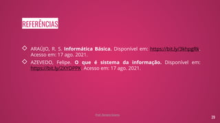REFERÊNCIAS
◇ ARAÚJO, R. S. Informática Básica. Disponível em: https://bit.ly/3khpgRk.
Acesso em: 17 ago. 2021.
◇ AZEVEDO, Felipe. O que é sistema da informação. Disponível em:
https://bit.ly/2XYOPPK. Acesso em: 17 ago. 2021.
29
Prof. Renato Soares
 