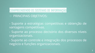 COMPREENDENDO OS SISTEMAS DE INFORMAÇÃO
◇ PRINCIPAIS OBJETIVOS:
- Suporte a estratégias competitivas e obtenção de
vantagens competitivas.
- Suporte ao processo decisório dos diversos níveis
organizacionais.
- Suporte ao controle e integração dos processos de
negócio e funções organizacionais.
5
Prof. Renato Soares
 