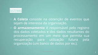 SISTEMAS
◇ A Coleta consiste na obtenção de eventos que
sejam de interesse da organização.
◇ O armazenamento é responsável pelo registro
dos dados coletados e dos dados resultantes do
processamento em um meio que permita sua
recuperação para utilização futura pela
organização (um banco de dados por ex.).
7
Prof. Renato Soares
 