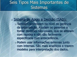 Seis Tipos Mais Importantes de
Sistemas
 Sistema de Apoio a Decisão (SAD):
 Também acontecem no nível de gerência
da organização. Ajudam os gerentes a
tomar decisões não-usuais, que se alteram
com rapidez e não são facilmente
especificada com antecedência.
 Podem usar informações externas junto
com internas. São mais analíticos e trazem
modelos para interpretação dos dados.
 