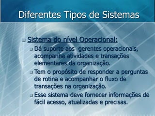 Diferentes Tipos de Sistemas
 Sistema do nível Operacional:
 Dá suporte aos gerentes operacionais,
acompanha atividades e transações
elementares da organização.
 Tem o propósito de responder a perguntas
de rotina e acompanhar o fluxo de
transações na organização.
 Esse sistema deve fornecer informações de
fácil acesso, atualizadas e precisas.
 